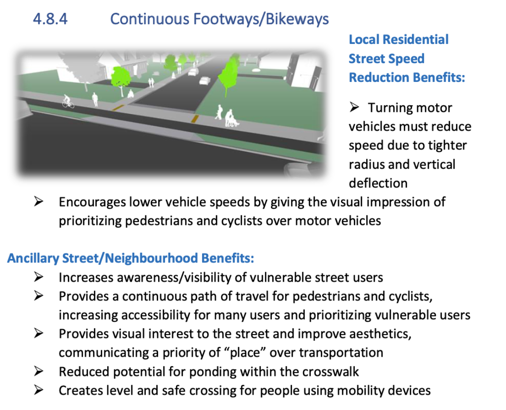 Screen capture of "continuous footways/bikeways" from the 30km/hr Design toolkit. Reads: Local Residential Street Speed Reduction Benefits: Turning motor vehicles must reduce speed due to tighter radius and vertical deflection; encourages lower vehicle speeds by giving the visual impression of prioritizing pedestrians and cyclists over motor vehicles. Ancillary Street/Neighbourhood Benefits: Increases awareness/visibility of vulnerable street users; Provides a continuous path of travel for pedestrians and cyclists, increasing accessibility for many users and prioritizing vulnerable users; Provides visual interest to the street and improves aesthetics, communicating a priority of 'place' over transportation; Reduced potential for ponding within the crosswalk; Create level and safe crossing for people using mobility devices